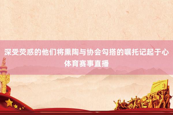 深受荧惑的他们将熏陶与协会勾搭的嘱托记起于心体育赛事直播