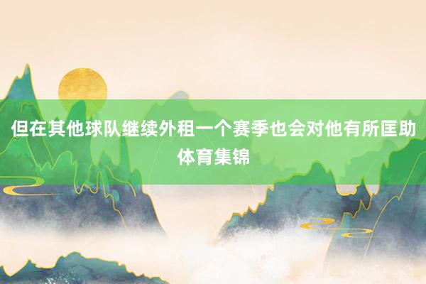 但在其他球队继续外租一个赛季也会对他有所匡助体育集锦