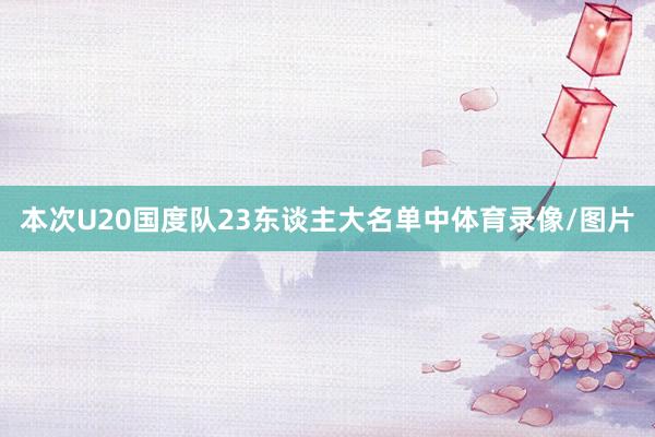 本次U20国度队23东谈主大名单中体育录像/图片