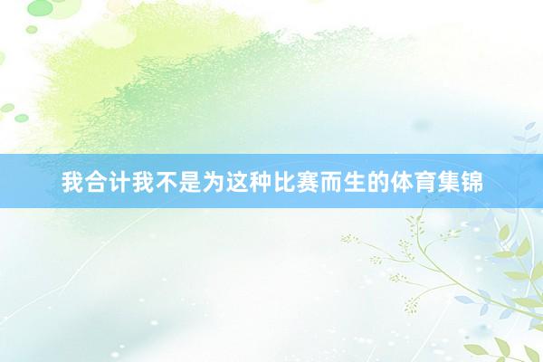 我合计我不是为这种比赛而生的体育集锦