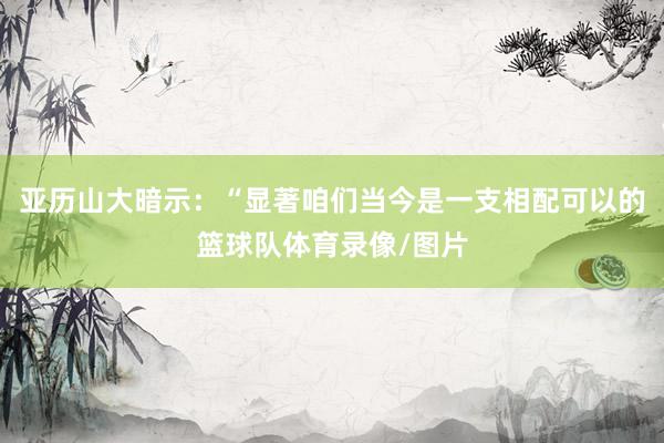 亚历山大暗示：“显著咱们当今是一支相配可以的篮球队体育录像/图片