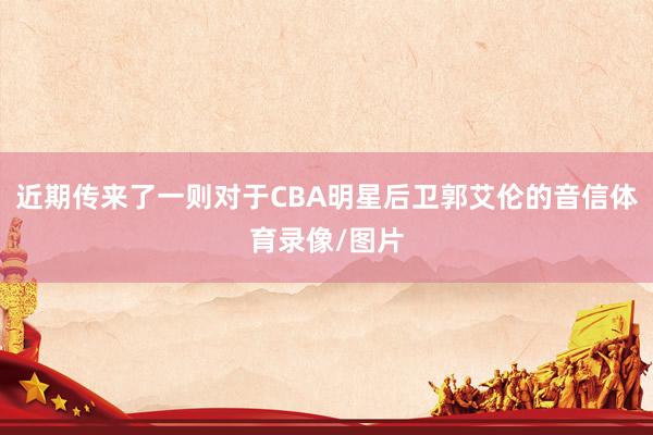 近期传来了一则对于CBA明星后卫郭艾伦的音信体育录像/图片