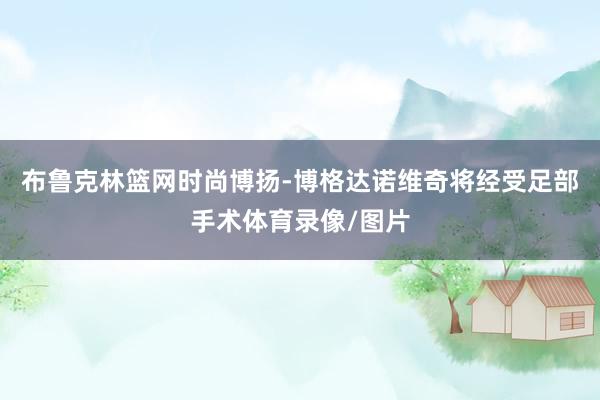 布鲁克林篮网时尚博扬-博格达诺维奇将经受足部手术体育录像/图片
