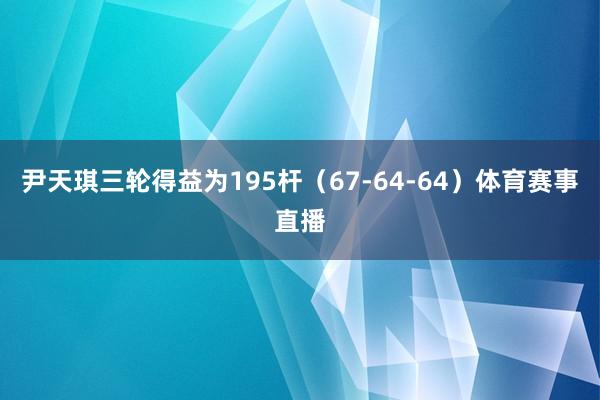尹天琪三轮得益为195杆（67-64-64）体育赛事直播