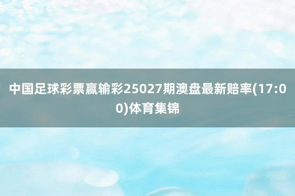 中国足球彩票赢输彩25027期澳盘最新赔率(17:00)体育集锦