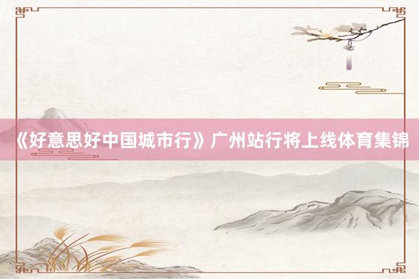《好意思好中国城市行》广州站行将上线体育集锦