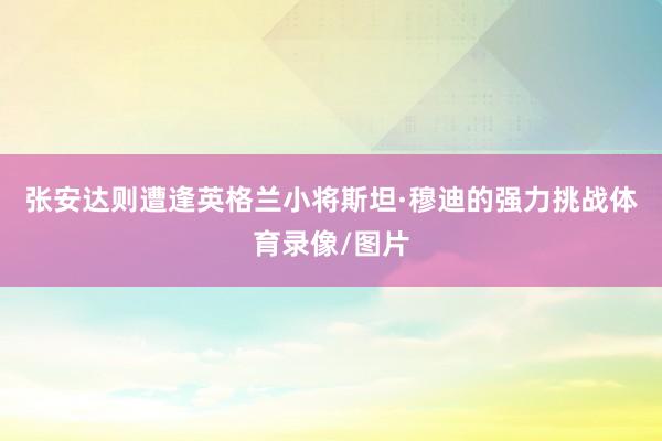 张安达则遭逢英格兰小将斯坦·穆迪的强力挑战体育录像/图片