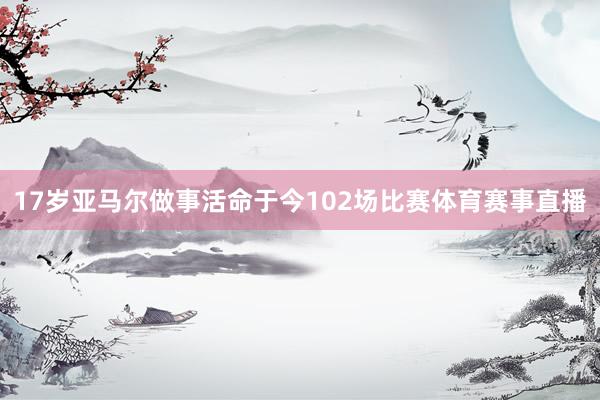 17岁亚马尔做事活命于今102场比赛体育赛事直播