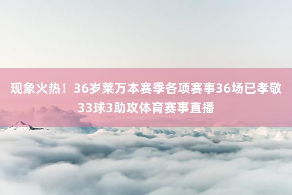 现象火热！36岁莱万本赛季各项赛事36场已孝敬33球3助攻体育赛事直播