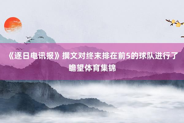 《逐日电讯报》撰文对终末排在前5的球队进行了瞻望体育集锦
