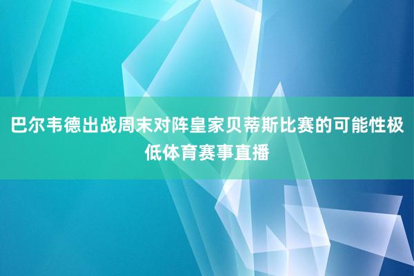 巴尔韦德出战周末对阵皇家贝蒂斯比赛的可能性极低体育赛事直播