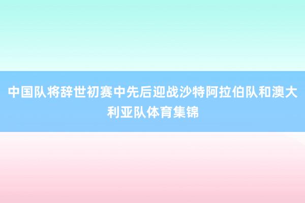 中国队将辞世初赛中先后迎战沙特阿拉伯队和澳大利亚队体育集锦
