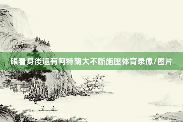 眼看身後還有阿特蘭大不斷施壓体育录像/图片