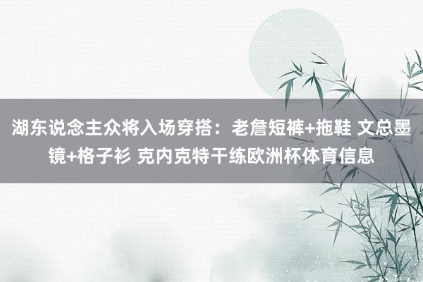湖东说念主众将入场穿搭：老詹短裤+拖鞋 文总墨镜+格子衫 克内克特干练欧洲杯体育信息