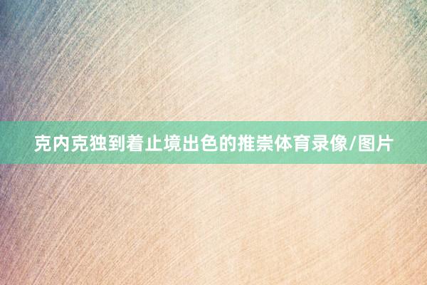克内克独到着止境出色的推崇体育录像/图片