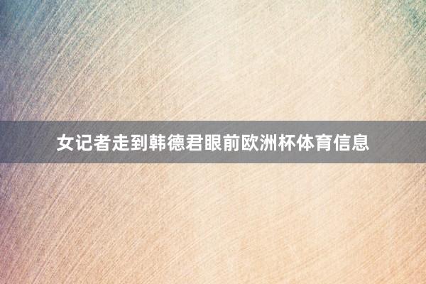 女记者走到韩德君眼前欧洲杯体育信息