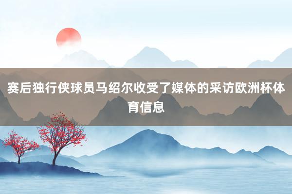 赛后独行侠球员马绍尔收受了媒体的采访欧洲杯体育信息