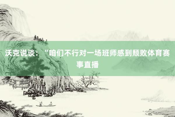 沃克说谈：“咱们不行对一场班师感到颓败体育赛事直播