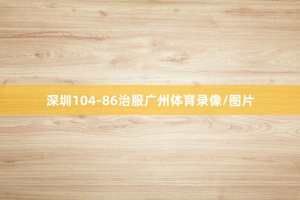 深圳104-86治服广州体育录像/图片