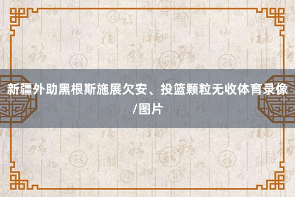 新疆外助黑根斯施展欠安、投篮颗粒无收体育录像/图片