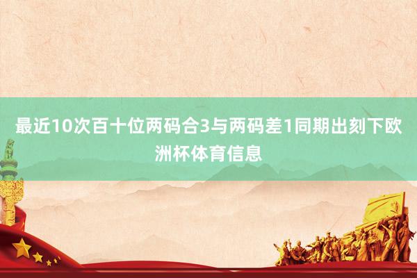 最近10次百十位两码合3与两码差1同期出刻下欧洲杯体育信息