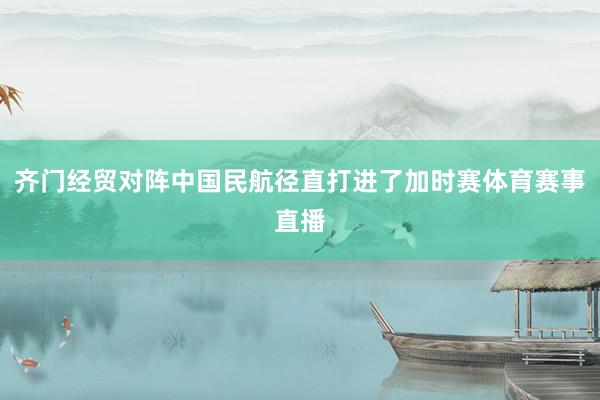 齐门经贸对阵中国民航径直打进了加时赛体育赛事直播