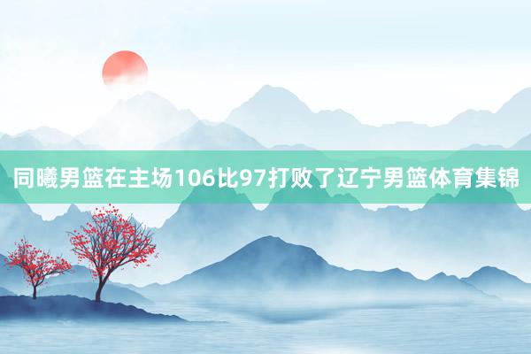 同曦男篮在主场106比97打败了辽宁男篮体育集锦