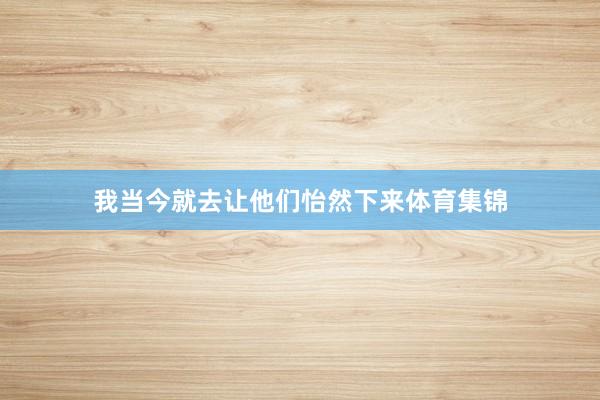 我当今就去让他们怡然下来体育集锦