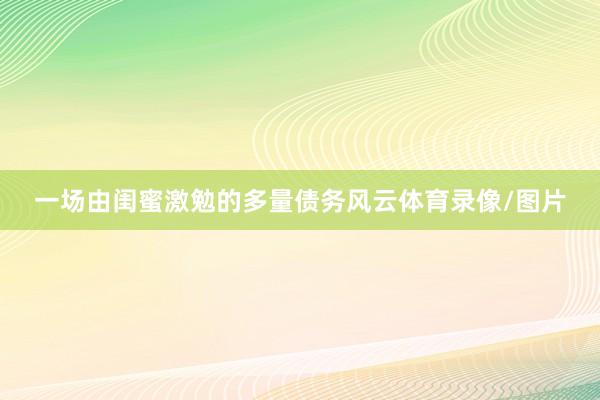 一场由闺蜜激勉的多量债务风云体育录像/图片