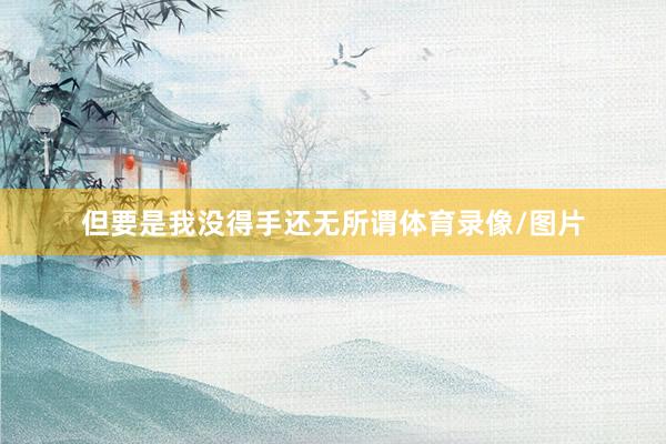 但要是我没得手还无所谓体育录像/图片