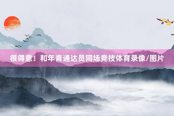 很得意！和年青通达员同场竞技体育录像/图片