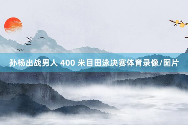 孙杨出战男人 400 米目田泳决赛体育录像/图片