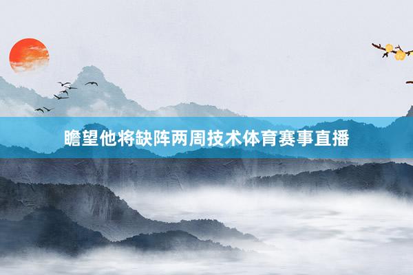 瞻望他将缺阵两周技术体育赛事直播