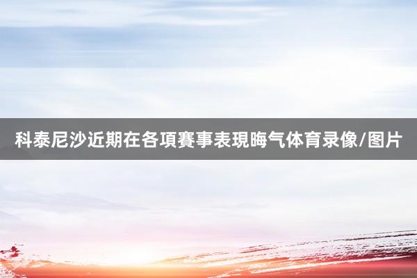 科泰尼沙近期在各項賽事表現晦气体育录像/图片