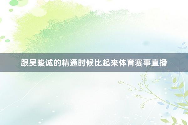 跟吴晙诚的精通时候比起来体育赛事直播