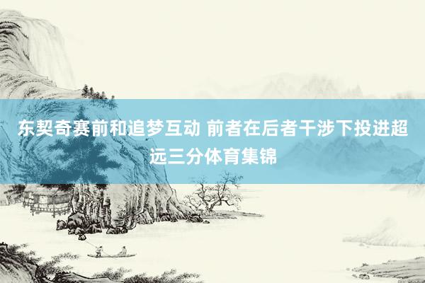 东契奇赛前和追梦互动 前者在后者干涉下投进超远三分体育集锦