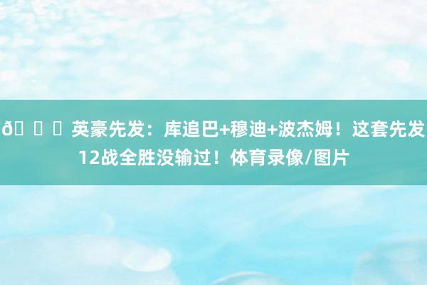 🌊英豪先发：库追巴+穆迪+波杰姆！这套先发12战全胜没输过！体育录像/图片