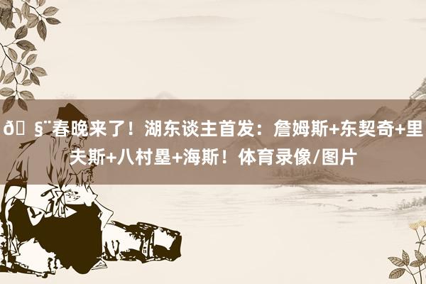 🧨春晚来了！湖东谈主首发：詹姆斯+东契奇+里夫斯+八村塁+海斯！体育录像/图片