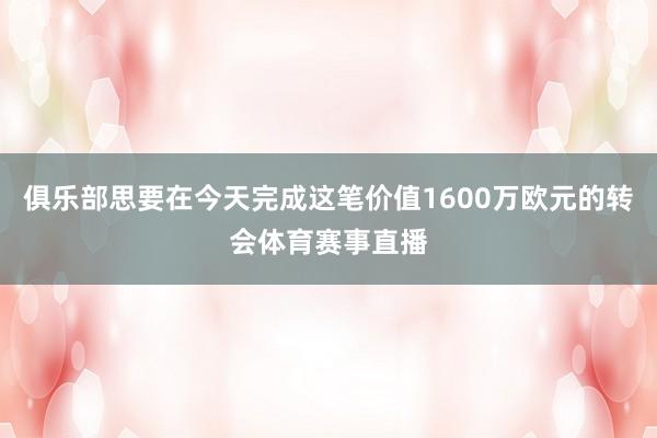俱乐部思要在今天完成这笔价值1600万欧元的转会体育赛事直播