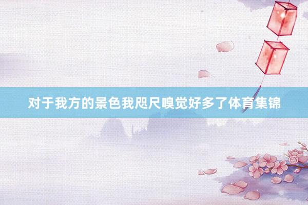 对于我方的景色我咫尺嗅觉好多了体育集锦