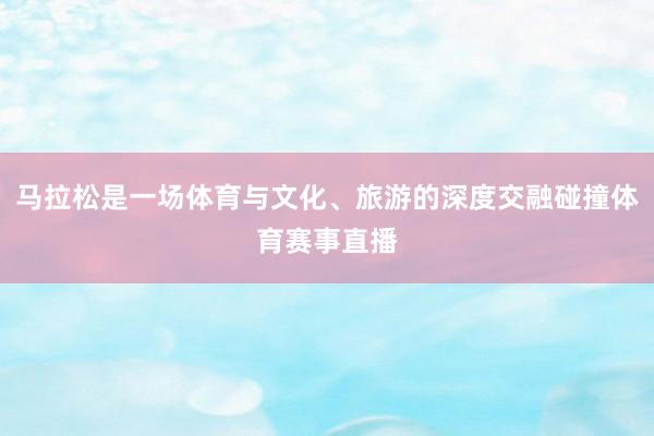马拉松是一场体育与文化、旅游的深度交融碰撞体育赛事直播