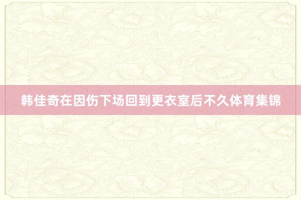 韩佳奇在因伤下场回到更衣室后不久体育集锦