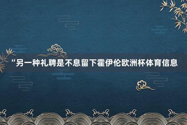 “另一种礼聘是不息留下霍伊伦欧洲杯体育信息