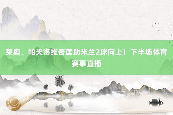 莱奥、帕夫洛维奇匡助米兰2球向上！下半场体育赛事直播