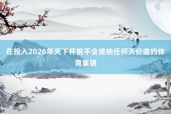 在投入2026年天下杯前不会接纳任何天价邀约体育集锦
