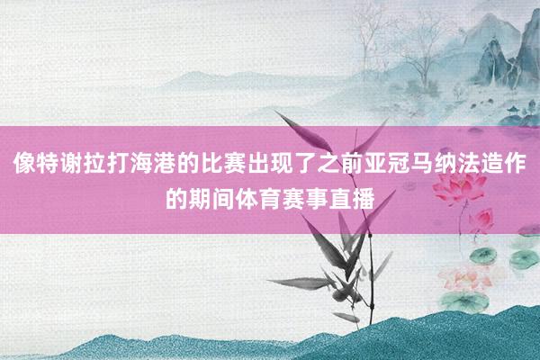 像特谢拉打海港的比赛出现了之前亚冠马纳法造作的期间体育赛事直播