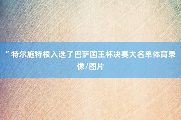 ”特尔施特根入选了巴萨国王杯决赛大名单体育录像/图片