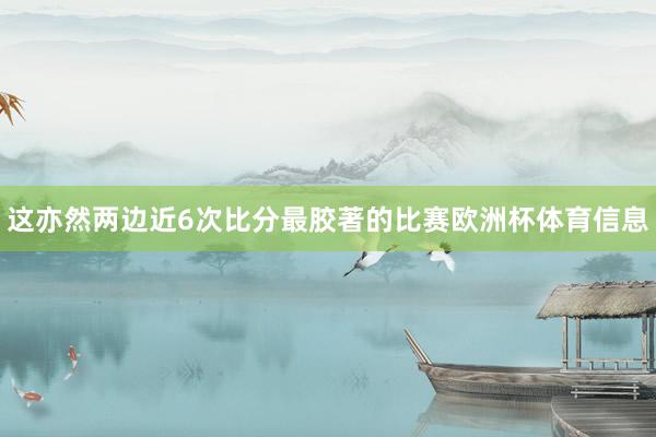 这亦然两边近6次比分最胶著的比赛欧洲杯体育信息