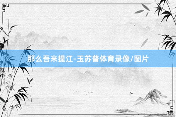 那么吾米提江-玉苏普体育录像/图片