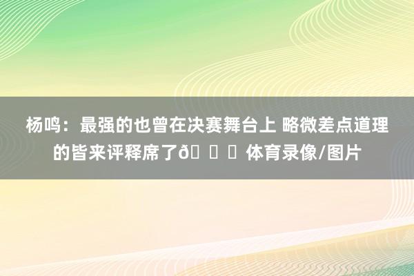 杨鸣：最强的也曾在决赛舞台上 略微差点道理的皆来评释席了😂体育录像/图片